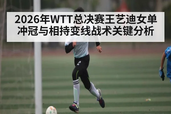 2026年WTT总决赛王艺迪女单冲冠与相持变线战术关键分析