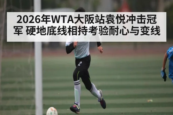 2026年WTA大阪站袁悦冲击冠军 硬地底线相持考验耐心与变线